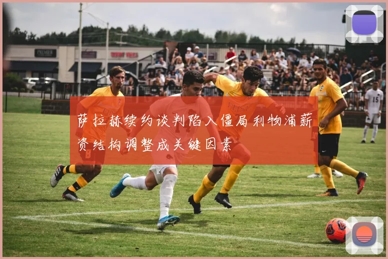 萨拉赫续约谈判陷入僵局利物浦薪资结构调整成关键因素